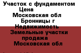 Участок с фундаментом › Цена ­ 1 500 000 - Московская обл., Бронницы г. Недвижимость » Земельные участки продажа   . Московская обл.